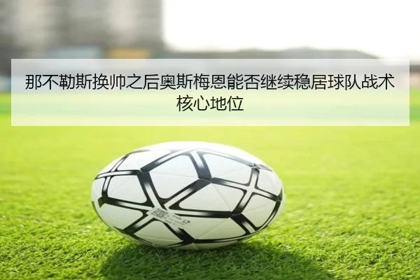 那不勒斯换帅之后奥斯梅恩能否继续稳居球队战术核心地位