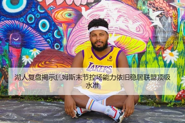 湖人复盘揭示詹姆斯末节控场能力依旧稳居联盟顶级水准