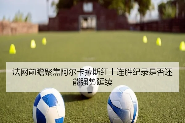 法网前瞻聚焦阿尔卡拉斯红土连胜纪录是否还能强势延续