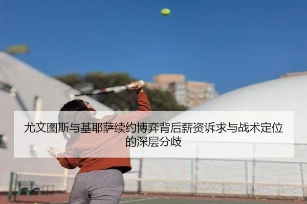 尤文图斯与基耶萨续约博弈背后薪资诉求与战术定位的深层分歧