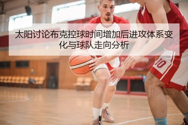 太阳讨论布克控球时间增加后进攻体系变化与球队走向分析